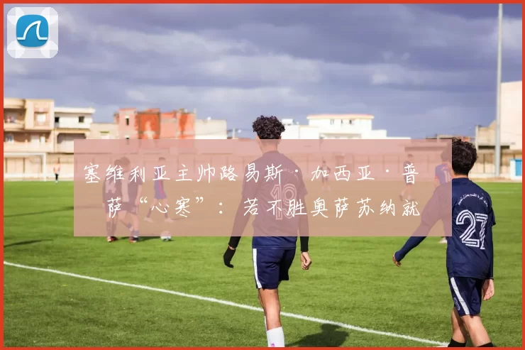 塞维利亚主帅路易斯·加西亚·普拉萨“心寒”：若不胜奥萨苏纳就下课？“这将是彻底的混乱和足球的疯狂”