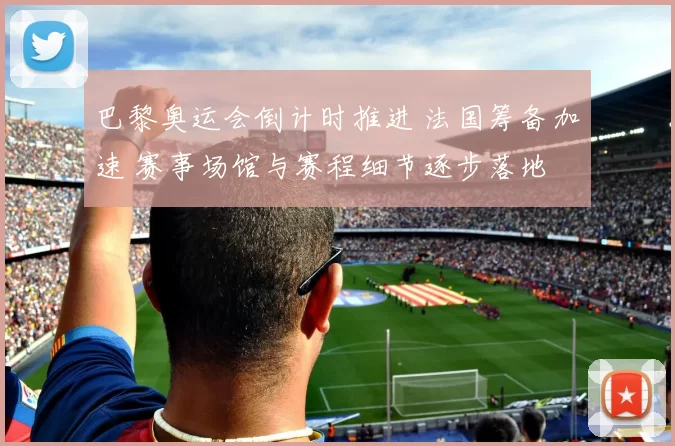 巴黎奥运会倒计时推进 法国筹备加速 赛事场馆与赛程细节逐步落地