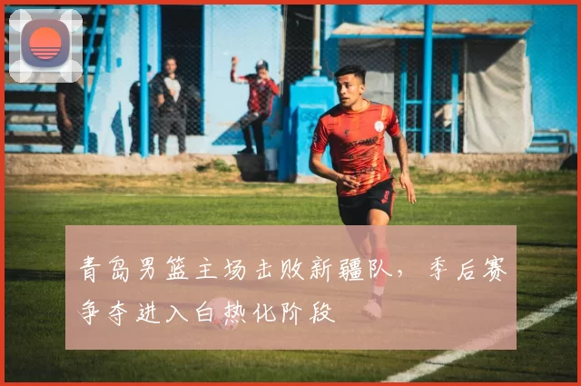 青岛男篮主场击败新疆队，季后赛争夺进入白热化阶段