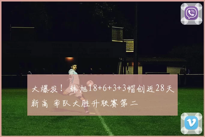 大爆发！韩旭18+6+3+3帽创近28天新高 率队大胜升联赛第二