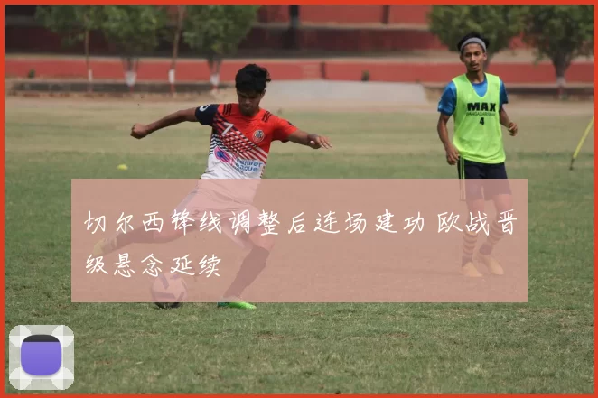 切尔西锋线调整后连场建功 欧战晋级悬念延续