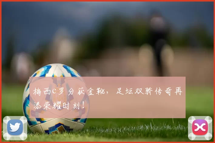 梅西c罗分获金靴,足坛双骄传奇再添荣耀时刻!