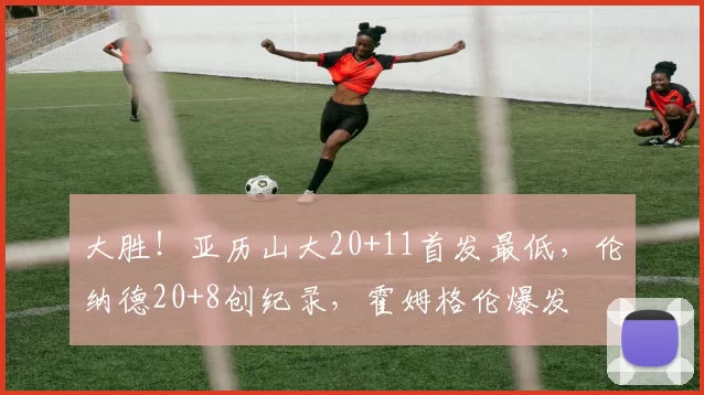 大胜!亚历山大20+11首发最低,伦纳德20+8创纪录,霍姆格伦爆发