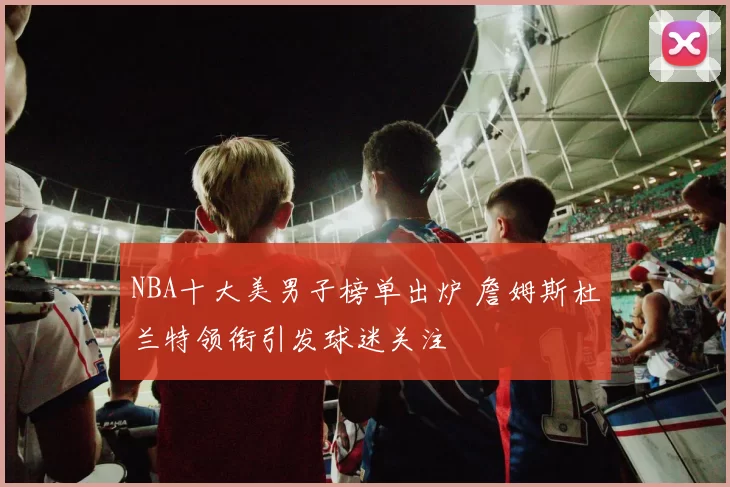 NBA十大美男子榜单出炉 詹姆斯杜兰特领衔引发球迷关注