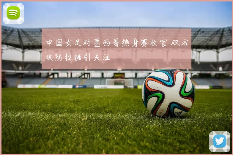 中国女足对墨西哥热身赛收官 双方攻防拉锯引关注