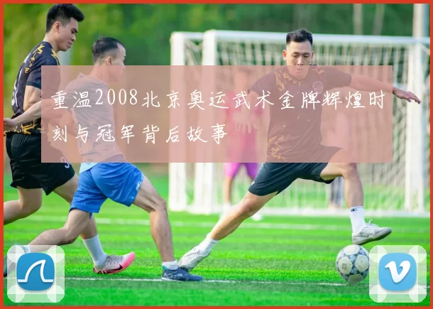 重温2008北京奥运武术金牌辉煌时刻与冠军背后故事