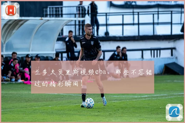 兰多夫莫里斯视频cba，那些不容错过的精彩瞬间！