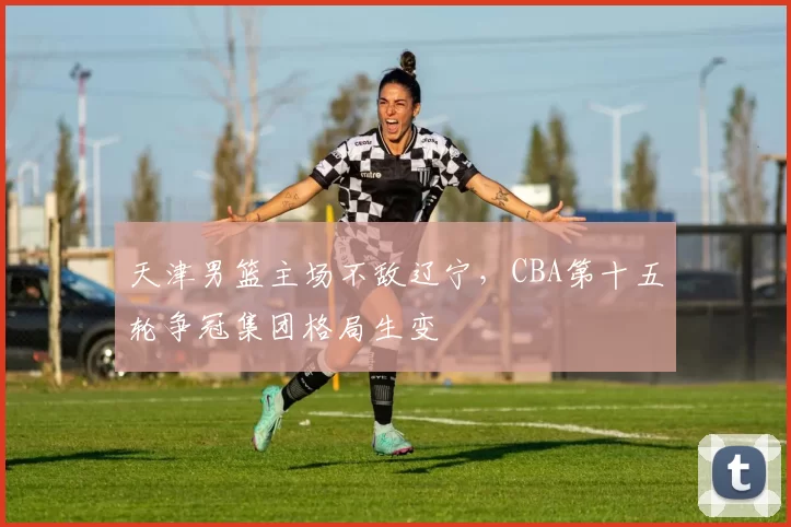 天津男篮主场不敌辽宁，CBA第十五轮争冠集团格局生变