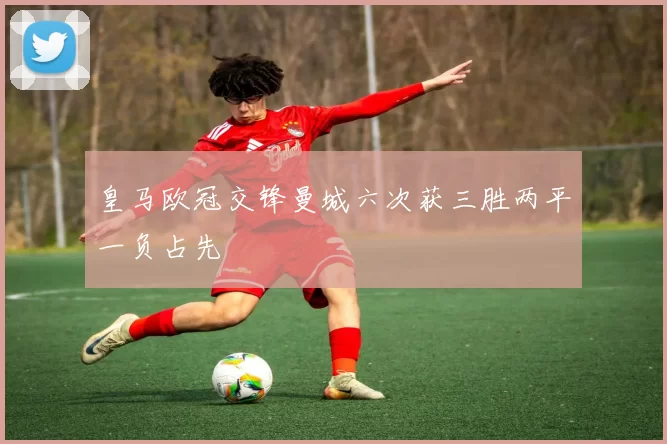 皇马欧冠交锋曼城六次获三胜两平一负占先