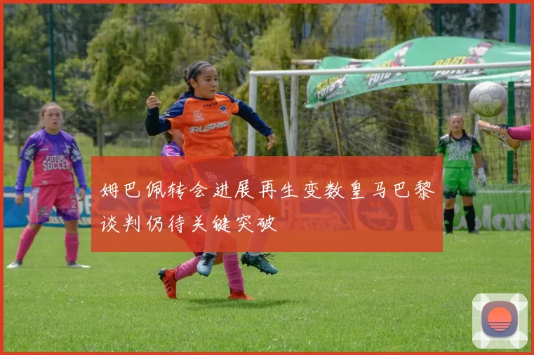 姆巴佩转会进展再生变数皇马巴黎谈判仍待关键突破