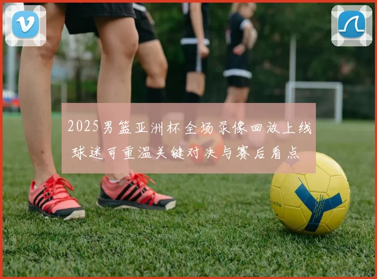 2025男篮亚洲杯全场录像回放上线 球迷可重温关键对决与赛后看点