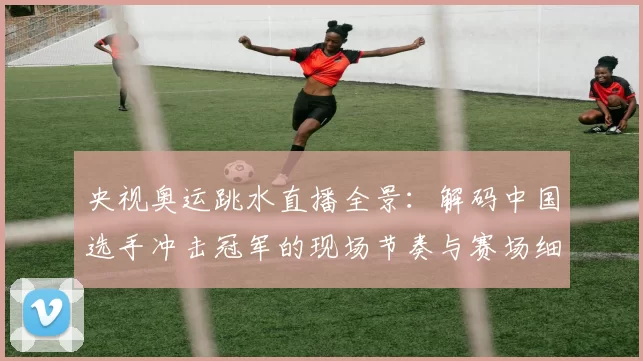 央视奥运跳水直播全景:解码中国选手冲击冠军的现场节奏与赛场细节