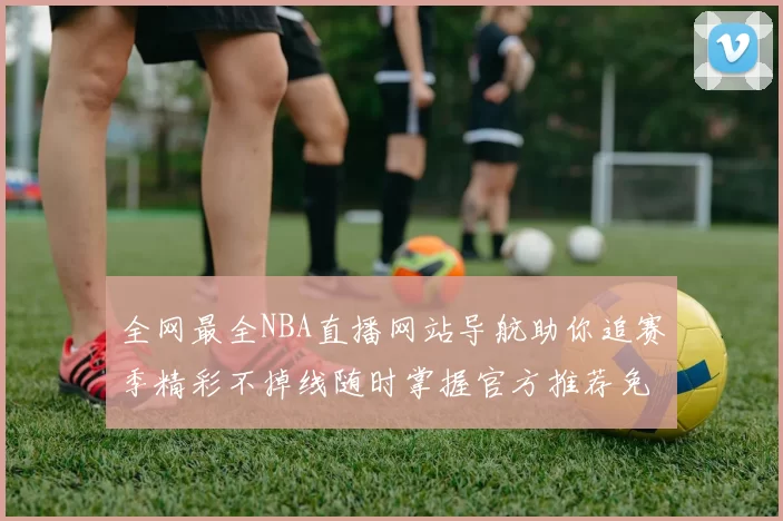 全网最全NBA直播网站导航助你追赛季精彩不掉线随时掌握官方推荐免费入口热门频道