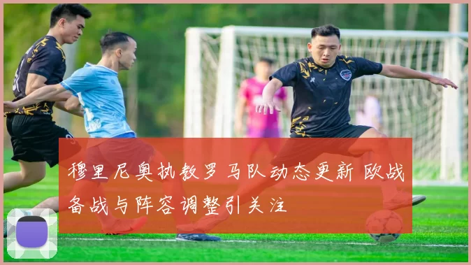 穆里尼奥执教罗马队动态更新 欧战备战与阵容调整引关注