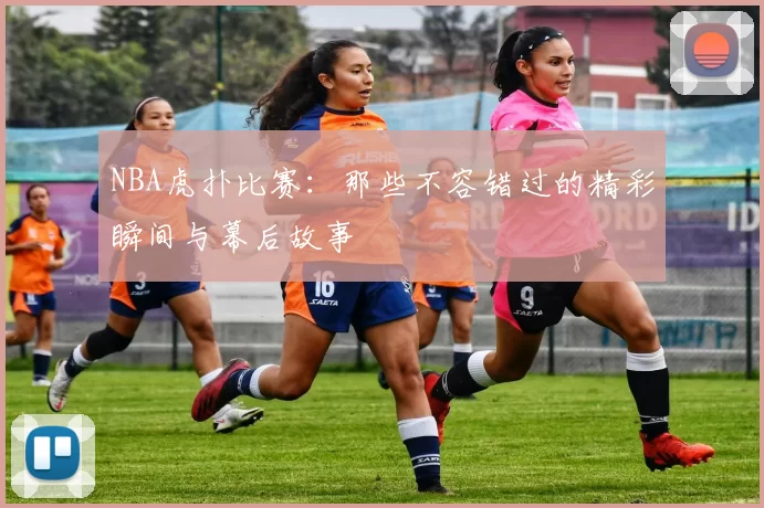 NBA虎扑比赛:那些不容错过的精彩瞬间与幕后故事