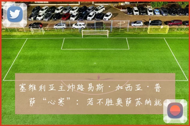 塞维利亚主帅路易斯·加西亚·普拉萨“心寒”：若不胜奥萨苏纳就下课？“这将是彻底的混乱和足球的疯狂”
