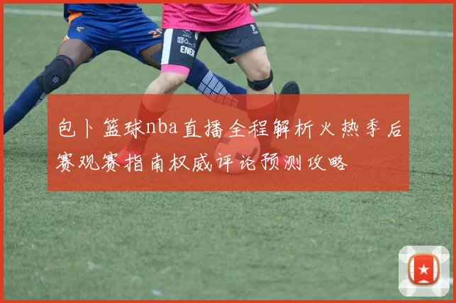包卜篮球nba直播全程解析火热季后赛观赛指南权威评论预测攻略