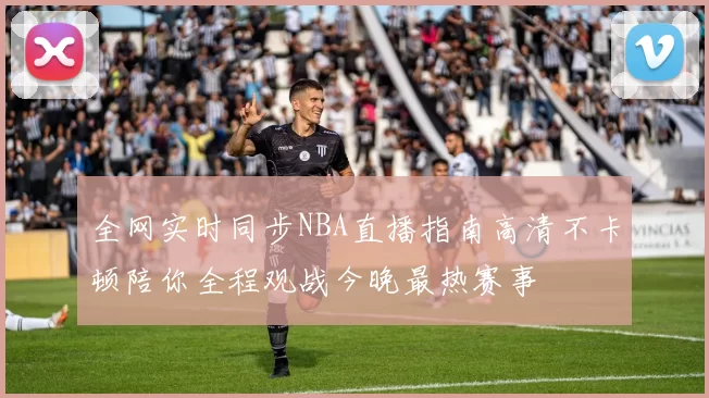 全网实时同步NBA直播指南高清不卡顿陪你全程观战今晚最热赛事