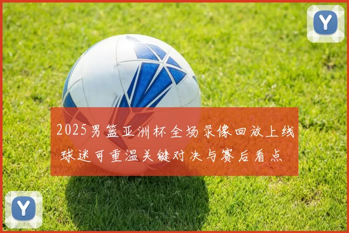 2025男篮亚洲杯全场录像回放上线 球迷可重温关键对决与赛后看点
