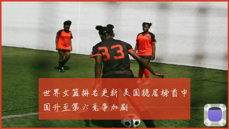 世界女篮排名更新 美国稳居榜首中国升至第六竞争加剧