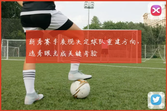 新秀赛季表现决定球队重建方向，选秀眼光成关键考验