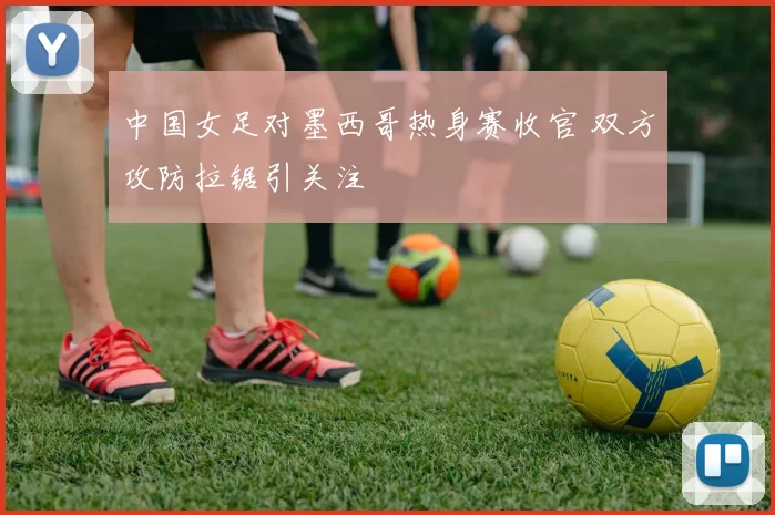 中国女足对墨西哥热身赛收官 双方攻防拉锯引关注