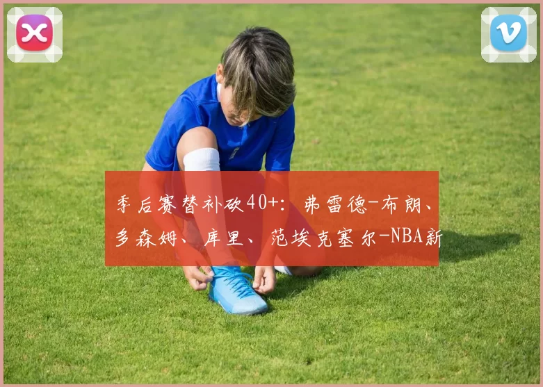 季后赛替补砍40+：弗雷德-布朗、多森姆、库里、范埃克塞尔-NBA新闻