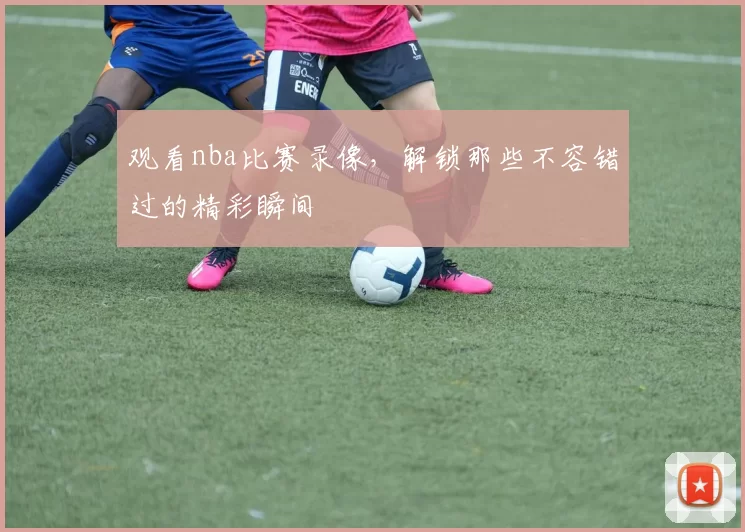 观看nba比赛录像，解锁那些不容错过的精彩瞬间