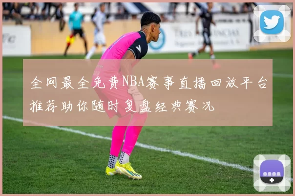全网最全免费NBA赛事直播回放平台推荐助你随时复盘经典赛况