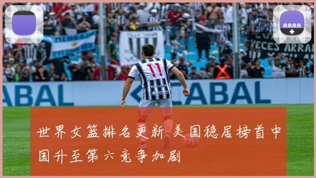 世界女篮排名更新 美国稳居榜首中国升至第六竞争加剧