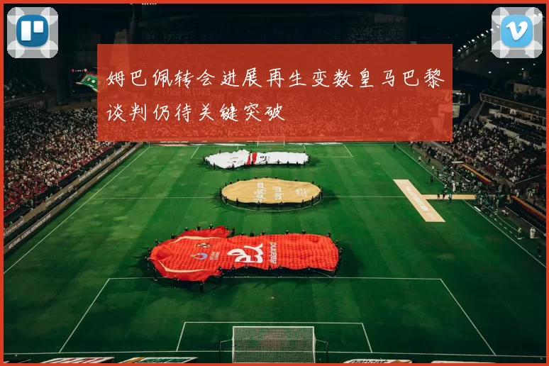 姆巴佩转会进展再生变数皇马巴黎谈判仍待关键突破