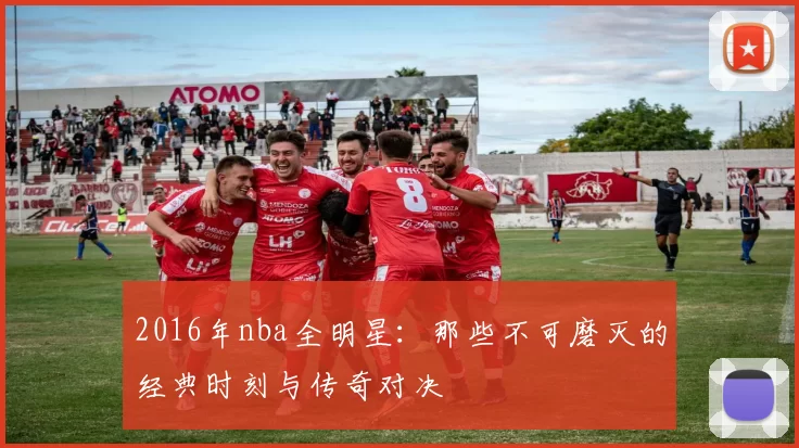 2016年nba全明星：那些不可磨灭的经典时刻与传奇对决