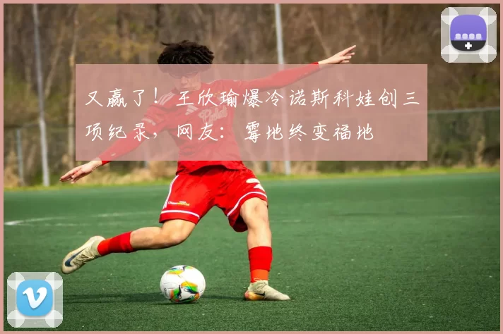 又赢了!王欣瑜爆冷诺斯科娃创三项纪录,网友:霉地终变福地