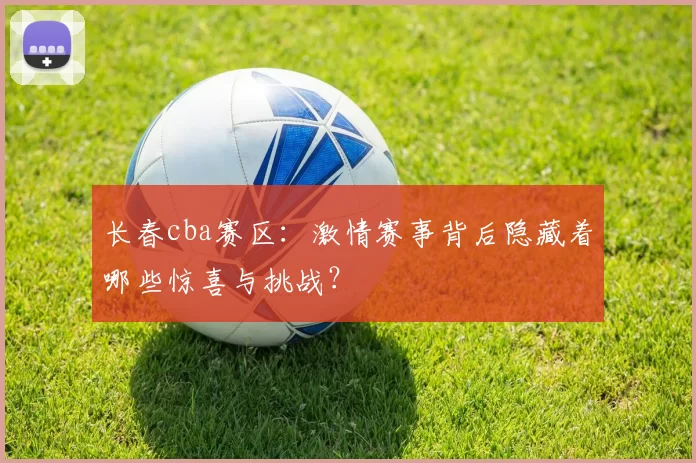 长春cba赛区:激情赛事背后隐藏着哪些惊喜与挑战?