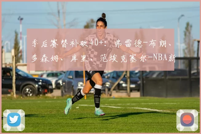 季后赛替补砍40+：弗雷德-布朗、多森姆、库里、范埃克塞尔-NBA新闻