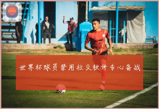 世界杯球员禁用社交软件专心备战
