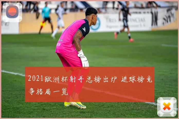2021欧洲杯射手总榜出炉 进球榜竞争格局一览
